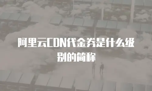 阿里云CDN代金券是什么级别的简称