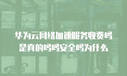 华为云网络加速服务收费吗是真的吗吗安全吗为什么