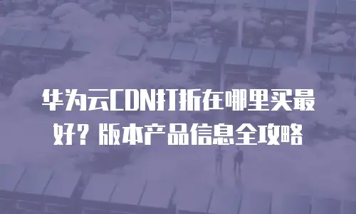 华为云CDN打折在哪里买最好？版本产品信息全攻略