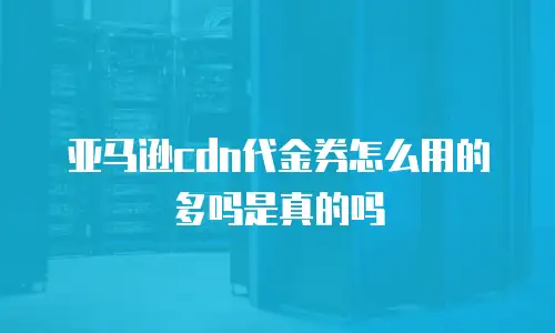 亚马逊cdn代金券怎么用的多吗是真的吗
