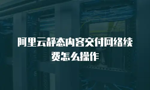 阿里云静态内容交付网络续费怎么操作