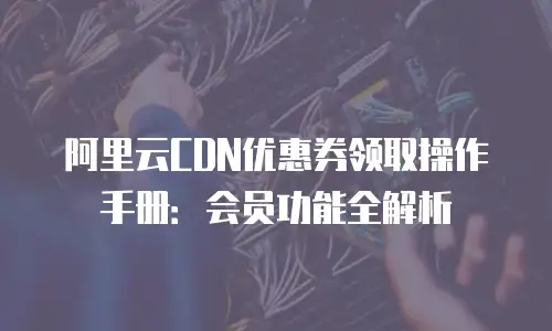 阿里云CDN优惠券领取操作手册：会员功能全解析