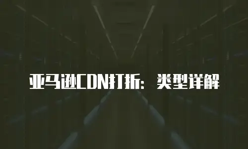 亚马逊CDN打折：类型详解