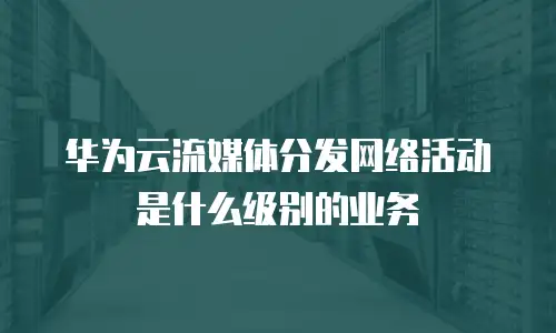 华为云流媒体分发网络活动是什么级别的业务
