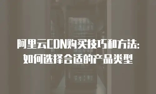 阿里云CDN购买技巧和方法：如何选择合适的产品类型