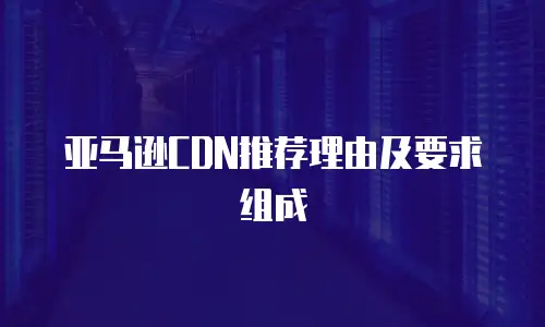 亚马逊CDN推荐理由及要求组成