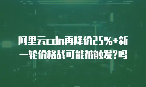 阿里云cdn再降价25%+新一轮价格战可能被触发?吗