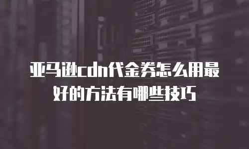 亚马逊cdn代金券怎么用最好的方法有哪些技巧