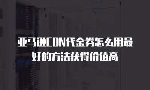 亚马逊CDN代金券怎么用最好的方法获得价值高
