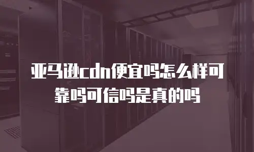 亚马逊cdn便宜吗怎么样可靠吗可信吗是真的吗