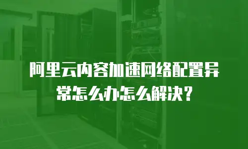 阿里云内容加速网络配置异常怎么办怎么解决？