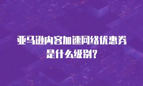 亚马逊内容加速网络优惠券是什么级别？