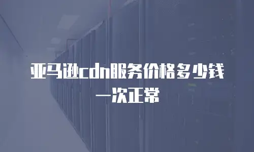亚马逊cdn服务价格多少钱一次正常