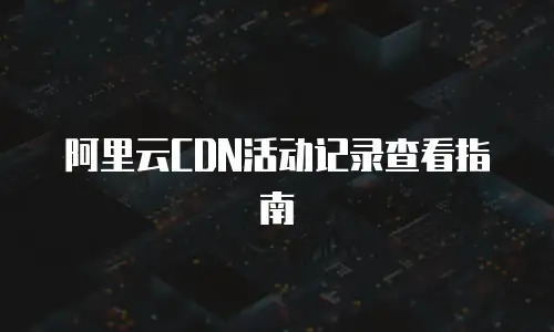 阿里云CDN活动记录查看指南