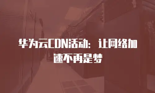华为云CDN活动：让网络加速不再是梦