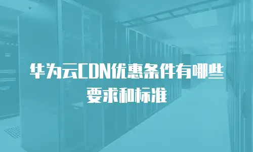 华为云CDN优惠条件有哪些要求和标准