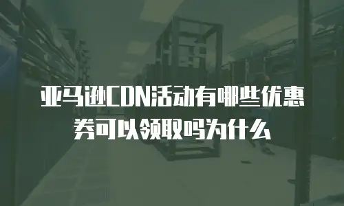 亚马逊CDN活动有哪些优惠券可以领取吗为什么
