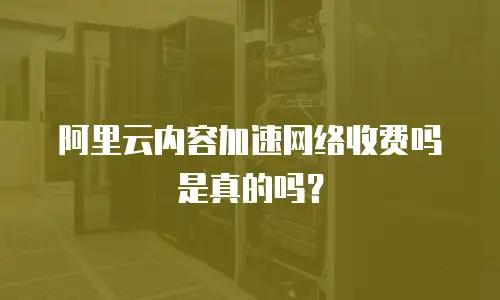阿里云内容加速网络收费吗是真的吗？