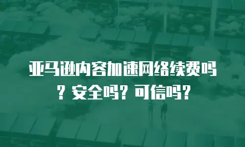 亚马逊内容加速网络续费吗？安全吗？可信吗？