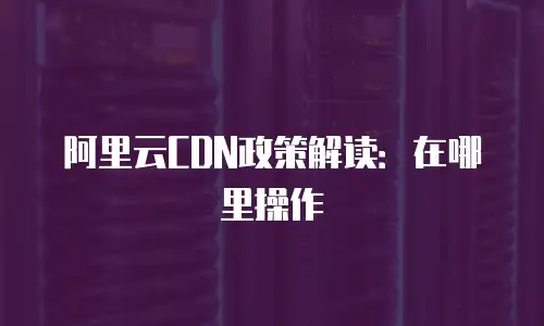 阿里云CDN政策解读：在哪里操作