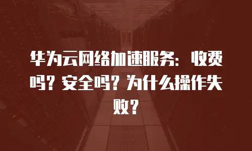 华为云网络加速服务：收费吗？安全吗？为什么操作失败？
