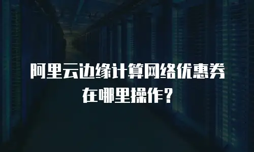 阿里云边缘计算网络优惠券在哪里操作？