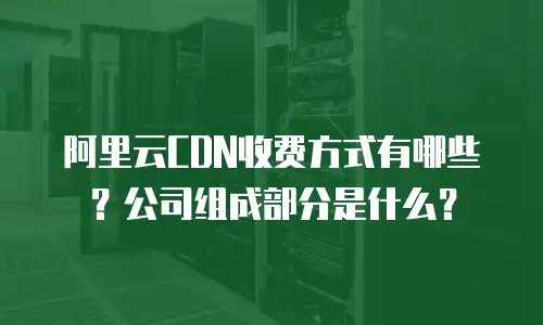 阿里云CDN收费方式有哪些？公司组成部分是什么？
