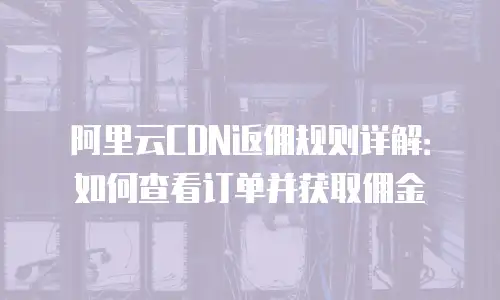 阿里云CDN返佣规则详解：如何查看订单并获取佣金