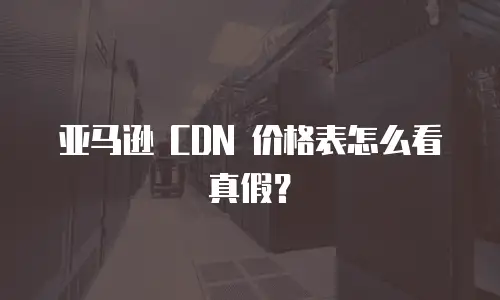 亚马逊 CDN 价格表怎么看真假？