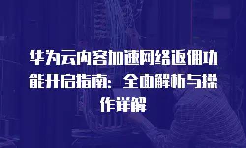 华为云内容加速网络返佣功能开启指南：全面解析与操作详解