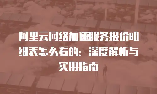 阿里云网络加速服务报价明细表怎么看的：深度解析与实用指南