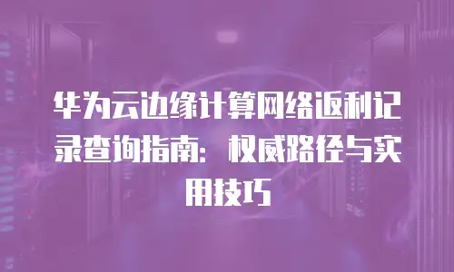 华为云边缘计算网络返利记录查询指南：权威路径与实用技巧