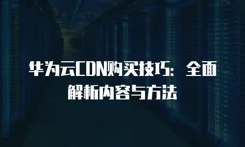华为云CDN购买技巧：全面解析内容与方法