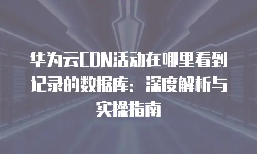 华为云CDN活动在哪里看到记录的数据库：深度解析与实操指南