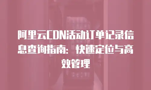 阿里云CDN活动订单记录信息查询指南：快速定位与高效管理
