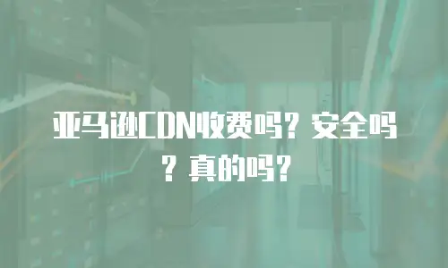 亚马逊CDN收费吗？安全吗？真的吗？