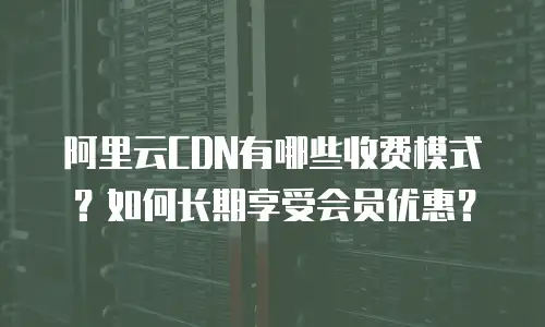 阿里云CDN有哪些收费模式？如何长期享受会员优惠？