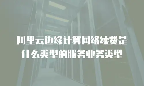 阿里云边缘计算网络续费是什么类型的服务业务类型