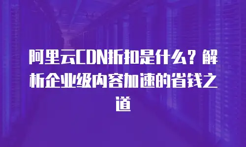 阿里云CDN折扣是什么？解析企业级内容加速的省钱之道