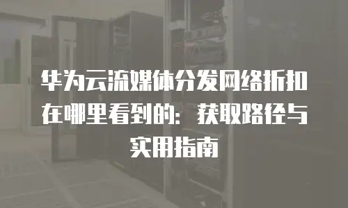 华为云流媒体分发网络折扣在哪里看到的：获取路径与实用指南