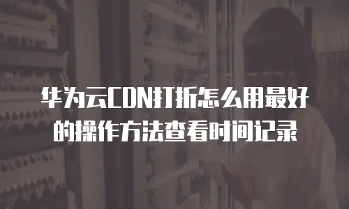 华为云CDN打折怎么用最好的操作方法查看时间记录