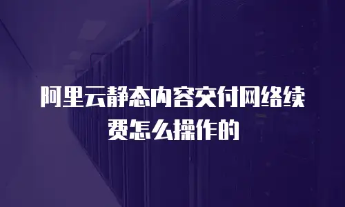 阿里云静态内容交付网络续费怎么操作的