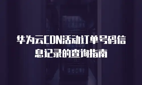 华为云CDN活动订单号码信息记录的查询指南