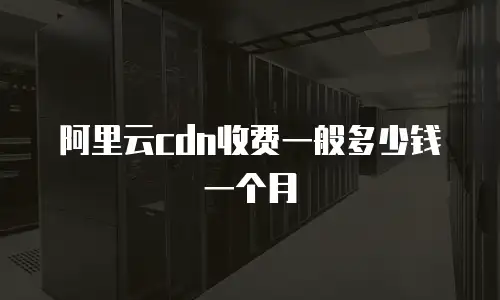 阿里云cdn收费一般多少钱一个月