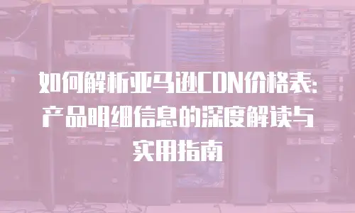如何解析亚马逊CDN价格表：产品明细信息的深度解读与实用指南