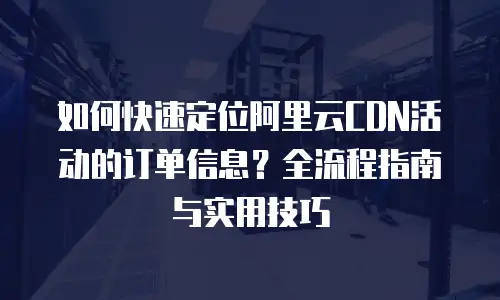 如何快速定位阿里云CDN活动的订单信息？全流程指南与实用技巧