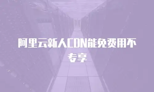 阿里云新人CDN能免费用不专享