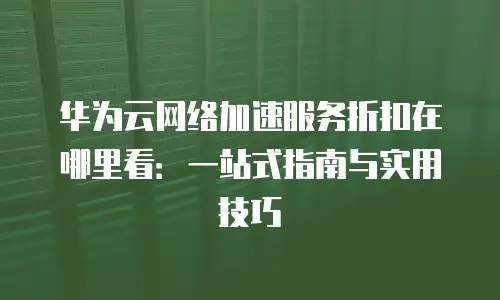 华为云网络加速服务折扣在哪里看：一站式指南与实用技巧