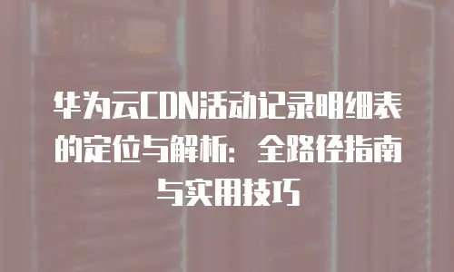 华为云CDN活动记录明细表的定位与解析：全路径指南与实用技巧
