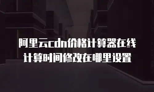 阿里云cdn价格计算器在线计算时间修改在哪里设置